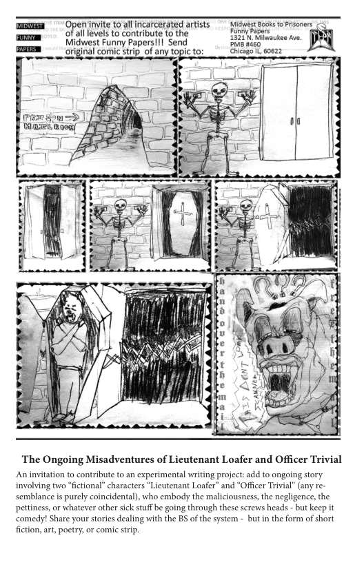 Openinvite t0 al Incarcerated artsts  yewesteook o Proners of all levels to contribute to the ey Papers Midwest Funny Papers!!! Send B K weckas Mve.  of any topic to: Chicago . 60622  The Ongoing Misadventures of Lieutenant Loafer and Officer Trivial  An invitation to contribute to an experimental writing project: add to ongoing story involving two “fictional” characters “Lieutenant Loafer” and “Officer Trivial” (any re- semblance is purely coincidental), who embody the maliciousness, the negligence, the pettiness, or whatever other sick stuff be going through these screws heads - but keep it ‘comedy! Share your stories dealing with the BS of the system - but in the form of short fiction, art, poetry, or comic srip. 